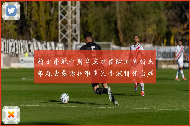 骑士夺冠十周年庆典在欧洲举行杰弗森透露德拉维多瓦香波特将出席