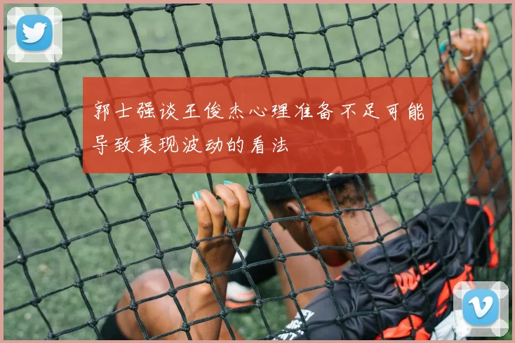 郭士强谈王俊杰心理准备不足可能导致表现波动的看法
