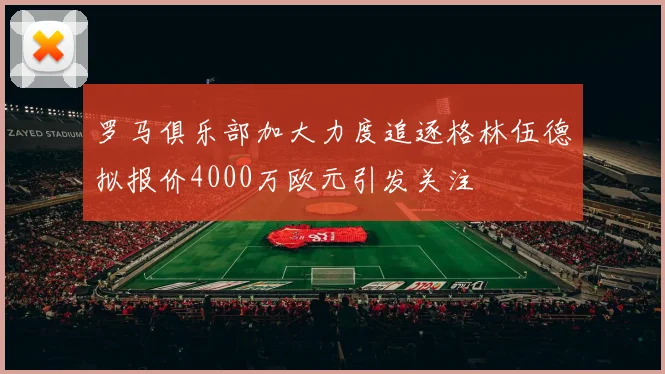 罗马俱乐部加大力度追逐格林伍德拟报价4000万欧元引发关注