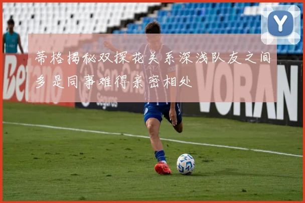蒂格揭秘双探花关系深浅队友之间多是同事难得亲密相处