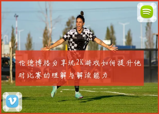 伦德博格分享玩2K游戏如何提升他对比赛的理解与解读能力