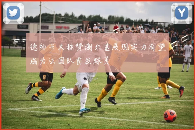 德约卡夫称赞谢尔基展现实力有望成为法国队首发球员