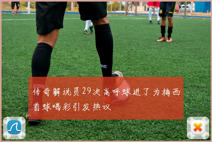 传奇解说员29次高呼球进了为梅西首球喝彩引发热议