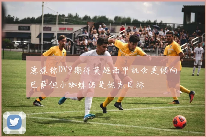 意媒称DV9期待英超西甲机会更倾向巴萨但小蜘蛛仍是优先目标