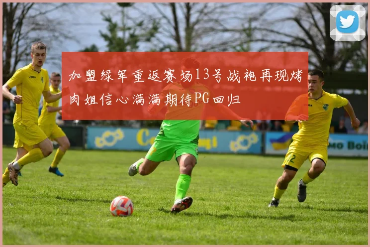 加盟绿军重返赛场13号战袍再现烤肉姐信心满满期待PG回归
