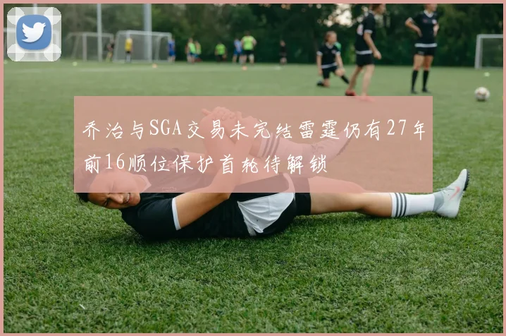 乔治与SGA交易未完结雷霆仍有27年前16顺位保护首轮待解锁