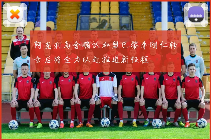 阿克利乌舍确认加盟巴黎李刚仁转会后将全力以赴推进新征程